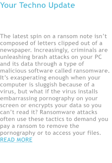 Your Techno Update  Beware the Rise of Ransomware  The latest spin on a ransom note isn�t composed of letters clipped out of a newspaper. Increasingly, criminals are unleashing brash attacks on your PC and its data through a type of malicious software called ransomware. It�s exasperating enough when your computer is sluggish because of a virus, but what if the virus installs embarrassing pornography on your screen or encrypts your data so you can�t read it? Ransomware attacks often use these tactics to demand you pay a ransom to remove the pornography or to access your files. READ MORE